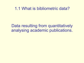 1.1 What is bibliometric data? 
Data resulting from quantitatively 
analysing academic publications. 
 