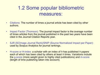 1.2 Some popular bibliometric 
measures: 
• Citations: The number of times a journal article has been cited by other 
authors. 
• Impact Factor (Thomson): The journal impact factor is the average number 
of times articles from the journal published in the past two years have been 
cited in the Journal Citation Reports year. 
• SJR (SCImago Journal Rank)/SNIP (Source Normalized Impact per Paper): 
used by Scopus Analytics for journal rankings. 
• H-score or H-index: a scholar with an index of h has published h papers 
each of which has been cited by others at least h times. Variations include 
the g-score (more weight given to highly cited publications) and m-score 
(length of time publishing taken into account). 
 