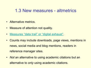 1.3 New measures - altmetrics 
• Alternative metrics. 
• Measure of attention not quality. 
• Measures “data trail” or “digital exhaust”. 
• Counts may include downloads, page views, mentions in 
news, social media and blog mentions, readers in 
reference manager sites. 
• Not an alternative to using academic citations but an 
alternative to only using academic citations. 
 