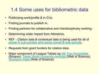 1.4 Some uses for bibliometric data 
• Publicising work/profile & in CVs. 
• Finding journals to publish in. 
• Finding partners for collaborative and interdisciplinary working. 
• Determining wider impact from Altmetrics. 
• REF - Citation data & contextual data is being used for all of 
panel A sub-panels and some panel B sub-panels. 
• Requests from grant funders for citation data. 
• Major component of League Tables eg QS Top Universities 
(Scopus), Times World University rankings (Web of Science), 
Shanghai Index (Web of Science). 
 