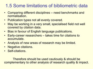 1.5 Some limitations of bibliometric data 
• Comparing different disciplines – need benchmarks and 
normalisation. 
• Publication types not all evenly covered. 
• May be working in a very small, specialised field not well 
covered by citation data. 
• Bias in favour of English language publications. 
• Early-career researchers – takes time for citations to 
accumulate. 
• Analysis of new areas of research may be limited. 
• Negative citations. 
• Self-citations. 
Therefore should be used cautiously & should be 
complementary to other analysis of research quality & impact. 
 