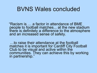BVNS Wales concluded “ Racism is … a factor in attendance of BME people to football matches... at the new stadium there is definitely a difference to the atmosphere and an increased sense of safety.  … to raise their attendance at the football matches it is important for Cardiff City Football Club to be visual and active within the communities. They can achieve this by working in partnership.” 