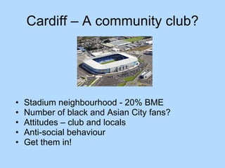 Cardiff – A community club? Stadium neighbourhood - 20% BME Number of black and Asian City fans? Attitudes – club and locals Anti-social behaviour Get them in! 