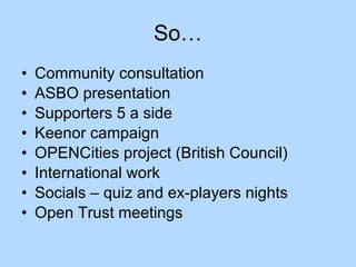 So… Community consultation ASBO presentation Supporters 5 a side Keenor campaign OPENCities project (British Council) International work  Socials – quiz and ex-players nights Open Trust meetings 