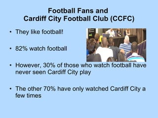 Football Fans and  Cardiff City Football Club (CCFC) They like football! 82% watch football However, 30% of those who watch football have never seen Cardiff City play The other 70% have only watched Cardiff City a few times 