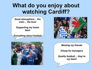 What do you enjoy about watching Cardiff? Great atmosphere… the craic… the buzz Supporting my home team Everything about football Meeting my friends Cheap for teenagers Quality football… they’re my team! 