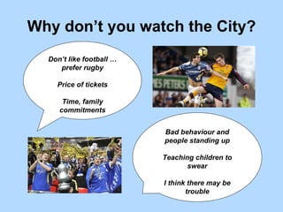 Why don’t you watch the City? Don’t like football … prefer rugby Price of tickets Time, family commitments Bad behaviour and people standing up Teaching children to swear I think there may be trouble 