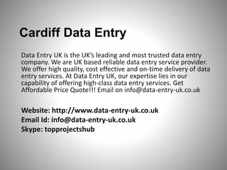 Cardiff Data Entry 
Data Entry UK is the UK’s leading and most trusted data entry 
company. We are UK based reliable data entry service provider. 
We offer high quality, cost effective and on-time delivery of data 
entry services. At Data Entry UK, our expertise lies in our 
capability of offering high-class data entry services. Get 
Affordable Price Quote!!! Email on info@data-entry-uk.co.uk 
Website: http://www.data-entry-uk.co.uk 
Email Id: info@data-entry-uk.co.uk 
Skype: topprojectshub 
 