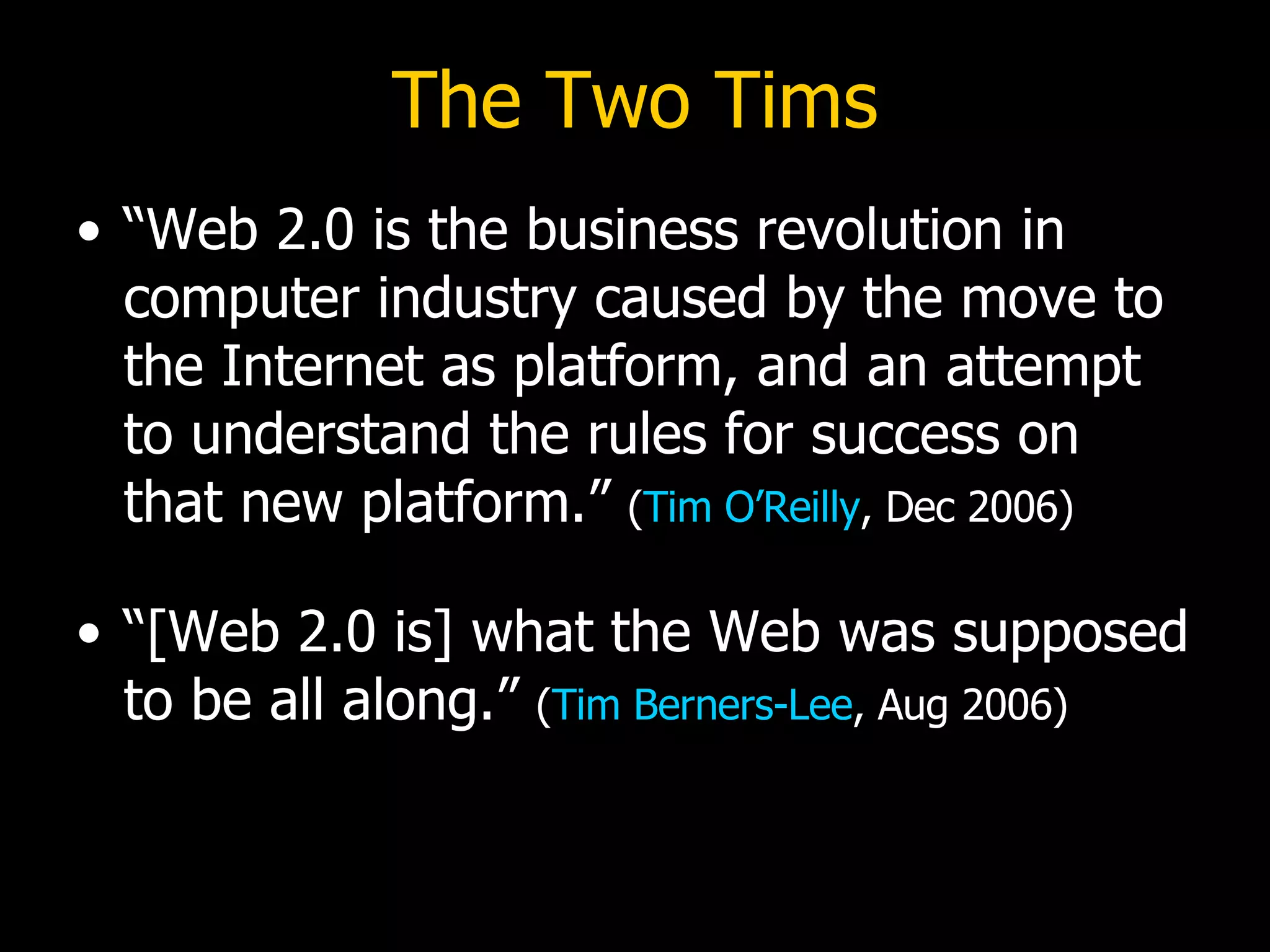 The Two Tims “Web 2.0 is the business revolution in computer industry caused by the move to the Internet as platform, and an attempt to understand the rules for success on that new platform.”  ( Tim O’Reilly , Dec 2006) “[Web 2.0 is] what the Web was supposed to be all along.”  ( Tim Berners-Lee , Aug 2006) 