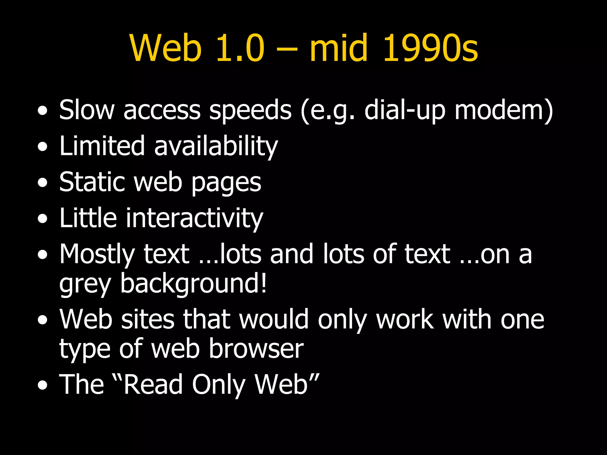 Web 1.0 – mid 1990s Slow access speeds (e.g. dial-up modem) Limited availability Static web pages Little interactivity Mostly text …lots and lots of text …on a grey background! Web sites that would only work with one type of web browser The “Read Only Web” 