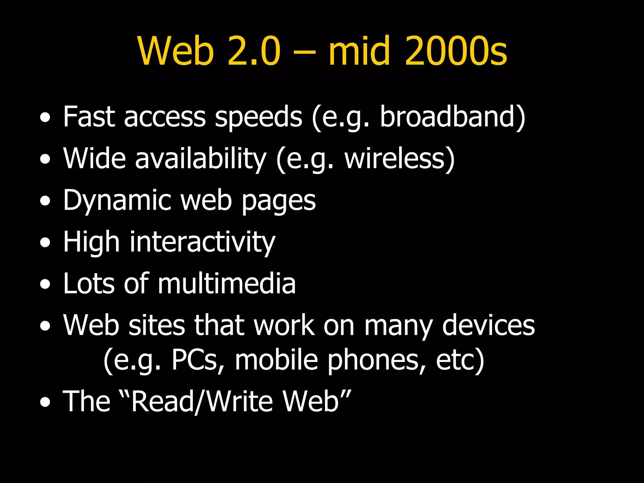 Web 2.0 – mid 2000s Fast access speeds (e.g. broadband) Wide availability (e.g. wireless) Dynamic web pages High interactivity Lots of multimedia Web sites that work on many devices  (e.g. PCs, mobile phones, etc) The “Read/Write Web” 