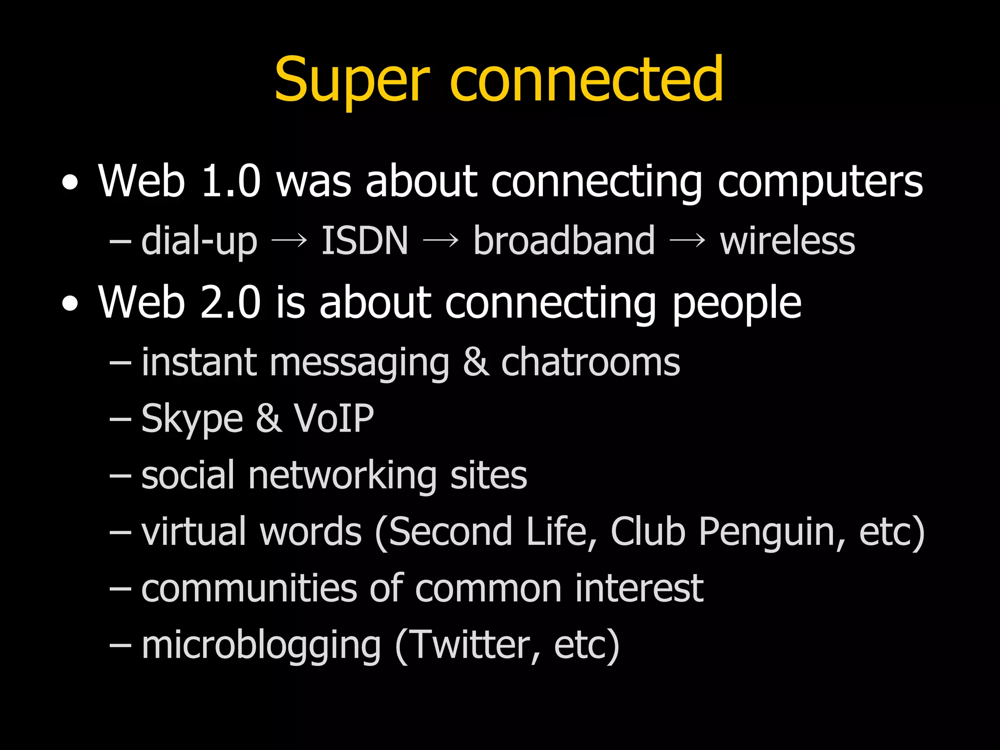 Super connected Web 1.0 was about connecting computers dial-up -> ISDN -> broadband -> wireless Web 2.0 is about connecting people instant messaging & chatrooms Skype & VoIP social networking sites virtual words (Second Life, Club Penguin, etc) communities of common interest microblogging (Twitter, etc) 
