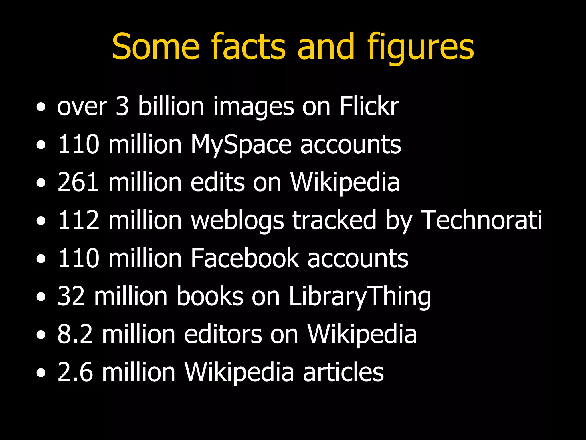 Some facts and figures over 3 billion images on Flickr 110 million MySpace accounts 261 million edits on Wikipedia 112 million weblogs tracked by Technorati 110 million Facebook accounts 32 million books on LibraryThing 8.2 million editors on Wikipedia 2.6 million Wikipedia articles 