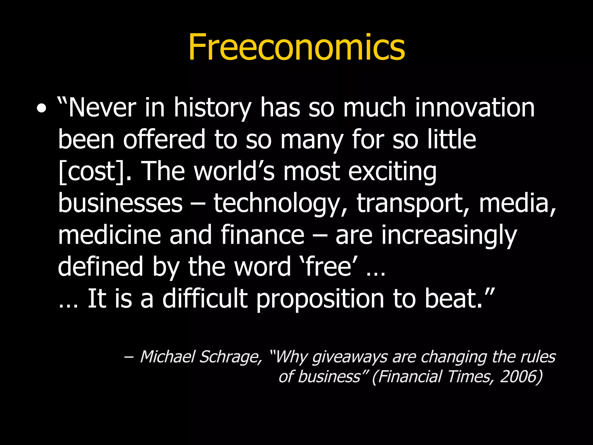 Freeconomics “Never in history has so much innovation been offered to so many for so little [cost]. The world’s most exciting businesses – technology, transport, media, medicine and finance – are increasingly defined by the word ‘free’ … … It is a difficult proposition to beat.” Michael Schrage, “Why giveaways are changing the rules  of business” (Financial Times, 2006) 