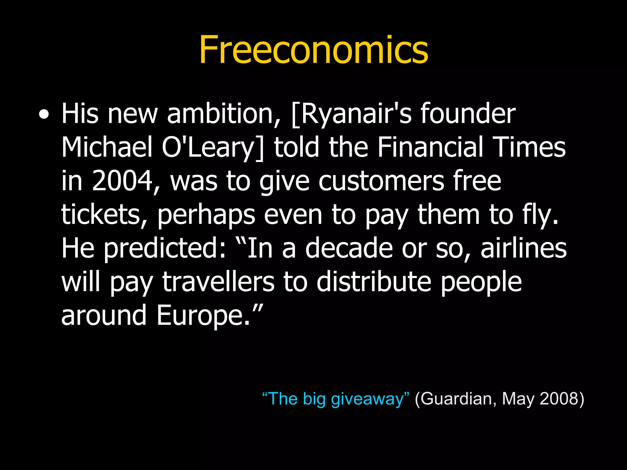 Freeconomics His new ambition, [Ryanair's founder Michael O'Leary] told the Financial Times in 2004, was to give customers free tickets, perhaps even to pay them to fly. He predicted: “In a decade or so, airlines will pay travellers to distribute people around Europe.”  “The big giveaway”  (Guardian, May 2008) 