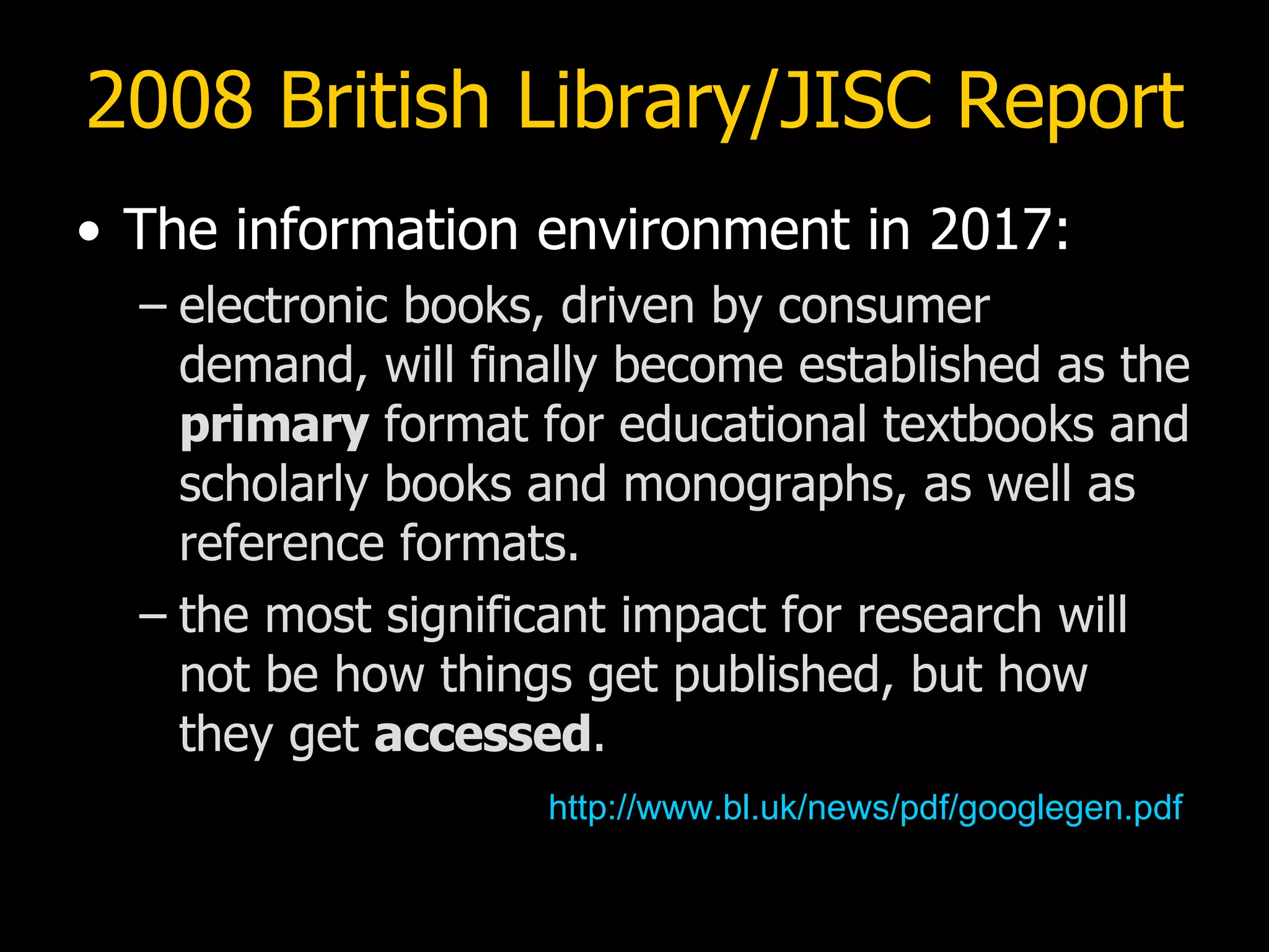 2008 British Library/JISC Report The information environment in 2017: electronic books, driven by consumer demand, will finally become established as the  primary  format for educational textbooks and scholarly books and monographs, as well as reference formats. the most significant impact for research will not be how things get published, but how  they get  accessed . http://www.bl.uk/news/pdf/googlegen.pdf 