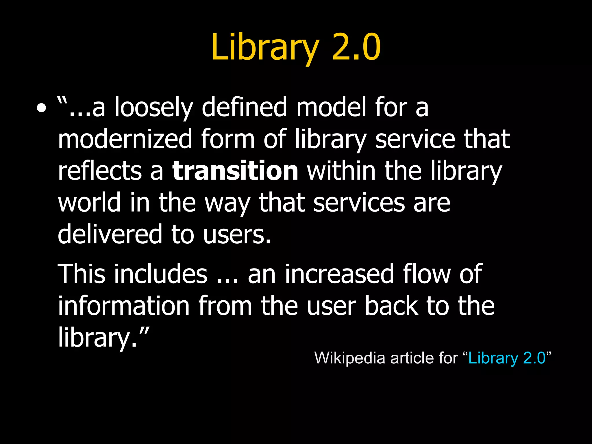 Library 2.0 “...a loosely defined model for a modernized form of library service that reflects a  transition  within the library world in the way that services are delivered to users.   This includes ... an increased flow of information from the user back to the library.” Wikipedia article for “ Library 2.0 ” 