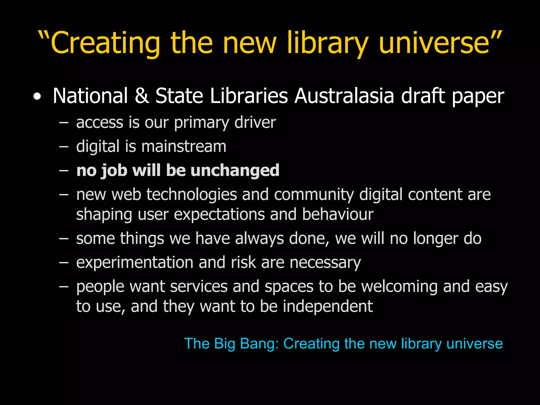 “ Creating the new library universe” National & State Libraries Australasia draft paper access is our primary driver digital is mainstream no job will be unchanged new web technologies and community digital content are shaping user expectations and behaviour some things we have always done, we will no longer do experimentation and risk are necessary people want services and spaces to be welcoming and easy to use, and they want to be independent The Big Bang: Creating the new library universe 