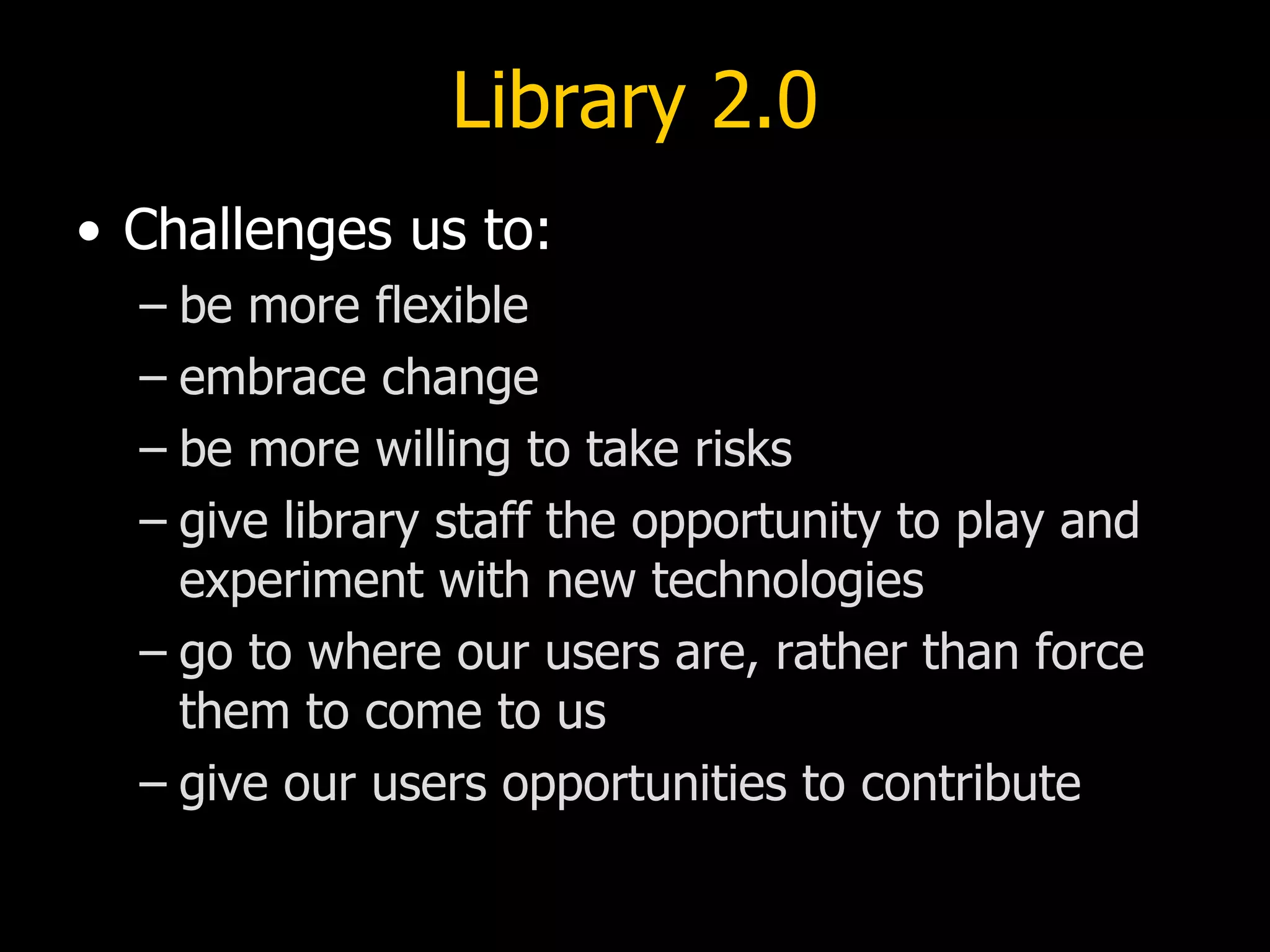 Library 2.0 Challenges us to: be more flexible embrace change be more willing to take risks give library staff the opportunity to play and experiment with new technologies go to where our users are, rather than force them to come to us give our users opportunities to contribute 