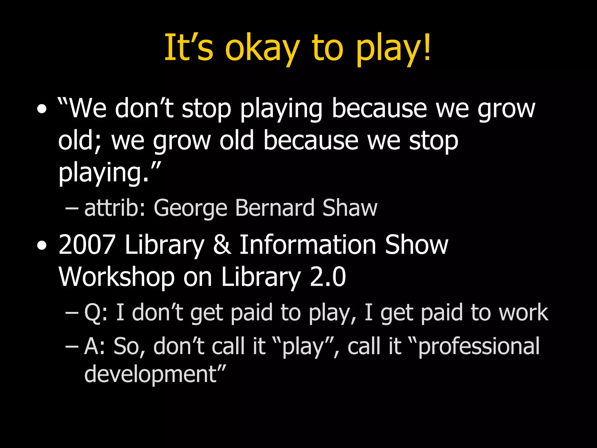 It’s okay to play! “We don’t stop playing because we grow old; we grow old because we stop playing.” attrib: George Bernard Shaw  2007 Library & Information Show Workshop on Library 2.0  Q: I don’t get paid to play, I get paid to work A: So, don’t call it “play”, call it “professional development” 