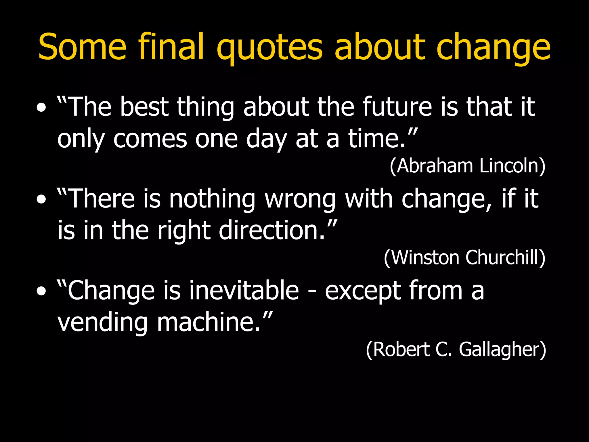 Some final quotes about change “The best thing about the future is that it only comes one day at a time.”    (Abraham Lincoln) “There is nothing wrong with change, if it is in the right direction.”    (Winston Churchill) “Change is inevitable - except from a vending machine.”      (Robert C. Gallagher) 