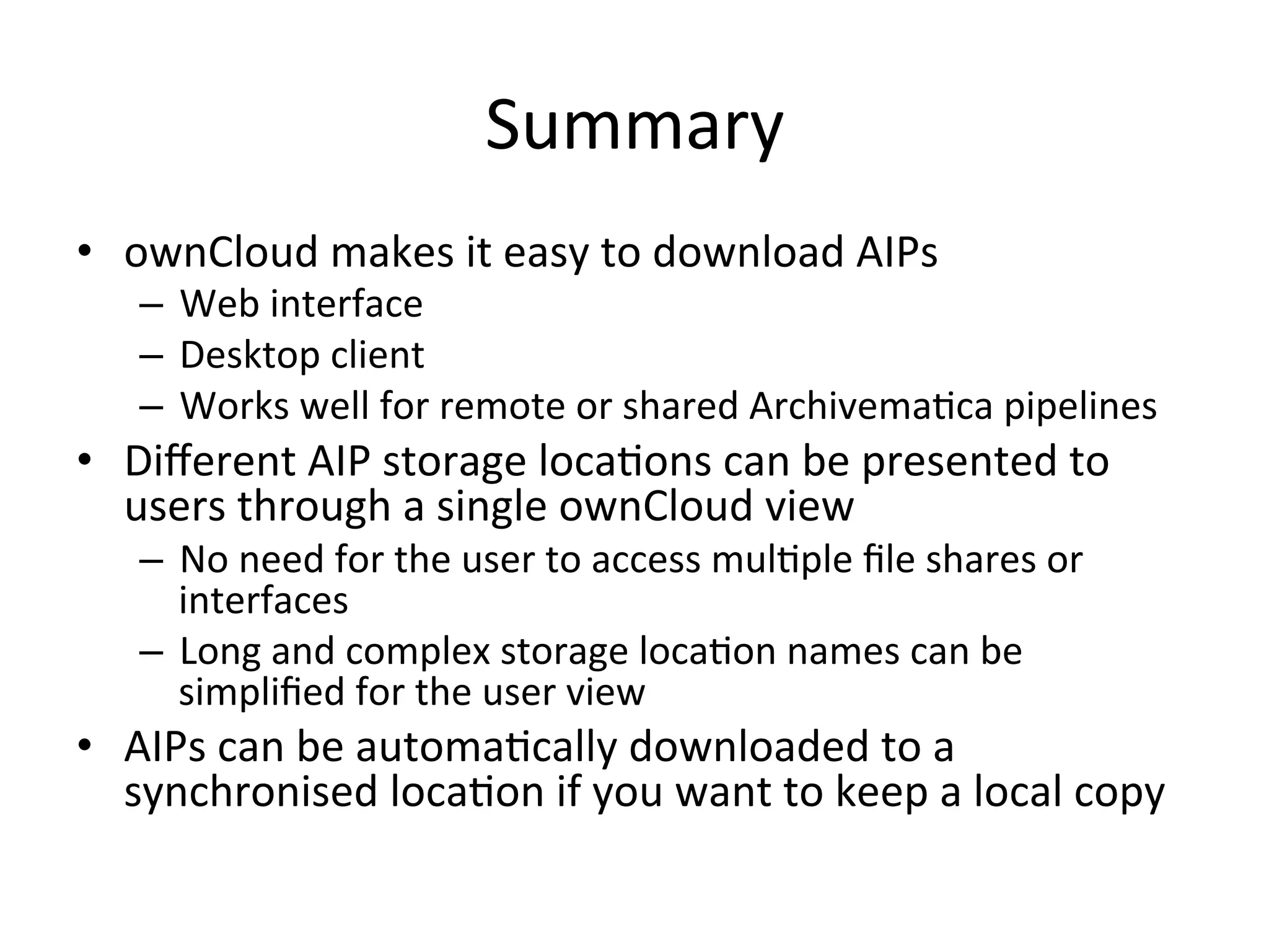 Summary	
•  ownCloud	makes	it	easy	to	download	AIPs	
–  Web	interface	
–  Desktop	client	
–  Works	well	for	remote	or	shared	Archivema7ca	pipelines	
•  Diﬀerent	AIP	storage	loca7ons	can	be	presented	to	
users	through	a	single	ownCloud	view	
–  No	need	for	the	user	to	access	mul7ple	ﬁle	shares	or	
interfaces	
–  Long	and	complex	storage	loca7on	names	can	be	
simpliﬁed	for	the	user	view	
•  AIPs	can	be	automa7cally	downloaded	to	a	
synchronised	loca7on	if	you	want	to	keep	a	local	copy	
 
