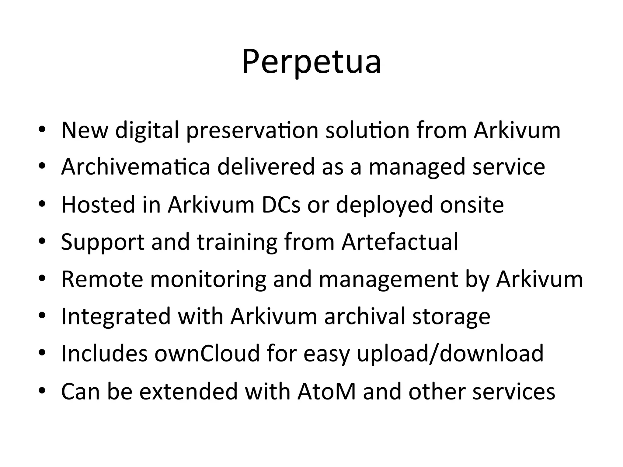 Perpetua	
•  New	digital	preserva7on	solu7on	from	Arkivum	
•  Archivema7ca	delivered	as	a	managed	service	
•  Hosted	in	Arkivum	DCs	or	deployed	onsite	
•  Support	and	training	from	Artefactual	
•  Remote	monitoring	and	management	by	Arkivum	
•  Integrated	with	Arkivum	archival	storage	
•  Includes	ownCloud	for	easy	upload/download	
•  Can	be	extended	with	AtoM	and	other	services	
 