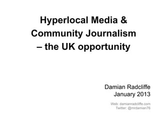 Hyperlocal Media &
Community Journalism
 – the UK opportunity



              Damian Radcliffe
                January 2013
                Web: damianradcliffe.com
                  Twitter: @mrdamian76
 