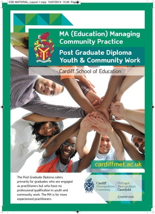 Cardiff School of Education
The Post Graduate Diploma caters
primarily for graduates who are engaged
as practitioners but who have no
professional qualification in youth and
community work. The MA is for more
experienced practitioners
cardiffmet.ac.uk
MA (Education) Managing
Community Practice
Post Graduate Diploma
Youth & Community Work
CSE MATERIAL_Layout 1 copy 15/07/2013 15:26 Page 1
 