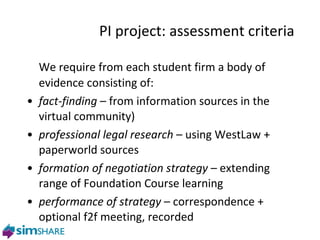PI project: assessment criteria We require from each student firm a body of evidence consisting of: fact-finding  – from information sources in the virtual community) professional legal research  – using WestLaw + paperworld sources formation of negotiation strategy  – extending range of Foundation Course learning performance of strategy  –  correspondence + optional f2f meeting, recorded 