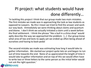 PI project: what students would have done differently… ‘ In tackling this project I think that our group made two main mistakes.  The first mistake we made was in approaching the task as law students as opposed to Lawyers.  By this I mean we tried to find the answer and work our way back.  Immediately we were thinking about claims and quantum and blame.  I don't think we actually initiated a claim until a week before the final settlement.  I think the phrase "like a bull in a china shop" would aptly describe the way we approached the problem.  […]  Our group knew what area of law and tests to apply yet we ended up often being ahead of ourselves and having to back-pedal The second mistake we made was estimating how long it would take to gather information.  We started our project quite late on and began to run out of time towards the end.  None of us appreciated the length of time it would take to gather information and on top of this we would often have to write two or three letters to the same person as the initial letter would not ask the right question.’ 