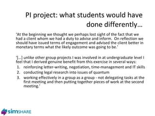 PI project: what students would have done differently… ‘ At the beginning we thought we perhaps lost sight of the fact that we had a client whom we had a duty to advise and inform.  On reflection we should have issued terms of engagement and advised the client better in monetary terms what the likely outcome was going to be.’ ‘ […] unlike other group projects I was involved in at undergraduate level I feel that I derived genuine benefit from this exercise in several ways: 1. reinforcing letter-writing, negotiation, time-management and IT skills 2. conducting legal research into issues of quantum working effectively in a group as a group - not delegating tasks at the first meeting and then putting together pieces of work at the second meeting.’ 