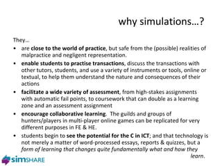 why s imulations…? They… are  close to the world of practice , but safe from the (possible) realities of malpractice and negligent representation.  enable students to practise transactions , discuss the transactions with other tutors, students, and use a variety of instruments or tools, online or textual, to help them understand the nature and consequences of their actions facilitate a wide variety of assessment , from high-stakes assignments with automatic fail points, to coursework that can double as a learning zone and an assessment assignment encourage collaborative learning .  The guilds and groups of hunters/players in multi-player online games can be replicated for very different purposes in FE & HE. students begin to  see the potential for the C in ICT ; and that technology is not merely a matter of word-processed essays, reports & quizzes, but a  form of learning that changes quite fundamentally what and how they  learn . 