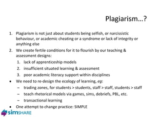 Plagiarism … ? Plagiarism is not just about students being selfish, or narcissistic behaviour, or academic cheating or a syndrome or lack of integrity or anything else We create fertile conditions for it to flourish by our teaching & assessment designs:  lack of apprenticeship models insufficient situated learning & assessment poor academic literacy support within disciplines We need to re-design the ecology of learning,  eg : trading zones, for students > students, staff > staff, students > staff teach rhetorical models via games, sims, debriefs, PBL, etc.  transactional learning One attempt to change practice: SIMPLE 