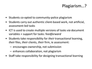 Students co-opted to community-police plagiarism Students carry out authentic client-based work, not artificial, assessment-led tasks ICT is used to create multiple versions of tasks  via  document variables + support for tasks: feed forward Students take responsibility for  their  transactional learning,  their  files,  their  clients,  their  firm, ie assessment: encourages ownership, not submission enhances collaboration, not plagiarism Staff take responsibility for designing transactional learning Plagiarism … ? 