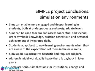 SIMPLE project conclusions: simulation environments  Sims can enable more engaged and deeper learning in students, both at undergraduate and postgraduate levels Sims can be used to learn and assess conceptual and second-order symbolic knowledge, practice-based skills and personal achievement of integrated skills.  Students adapt best to new learning environments when they are aware of the expectations of them in the new arena. Simulation is a disruptive heuristic and requires support. Although initial workload is heavy there is payback in later years T here are serious implications for institutional change and innovation 