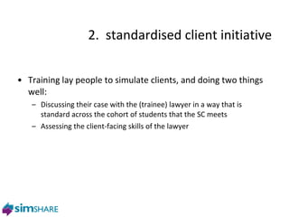 2.  standardised client initiative Training lay people to simulate clients, and doing two things well: Discussing their case with the (trainee) lawyer in a way that is standard across the cohort of students that the SC meets Assessing the client-facing skills of the lawyer 