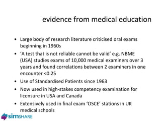 Large body of research literature criticised oral exams beginning in 1960s ‘ A test that is not reliable cannot be valid’ e.g. NBME (USA) studies exams of 10,000 medical examiners over 3 years and found correlations between 2 examiners in one encounter <0.25 Use of Standardised Patients since 1963 Now used in high-stakes competency examination for licensure in USA and Canada  Extensively used in final exam ‘OSCE’ stations in UK medical schools evidence from medical education 