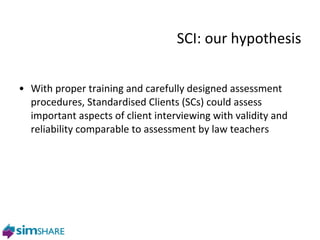 SCI: our hypothesis With proper training and carefully designed assessment procedures, Standardised Clients (SCs) could assess important aspects of client interviewing with validity and reliability comparable to assessment by law teachers 