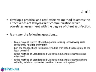 aims develop a practical and cost-effective method to assess the effectiveness of lawyer-client communication which correlates assessment with the degree of client satisfaction. ie  answer the following questions… Is our current system of teaching and assessing interviewing skills sufficiently  reliable  and  valid ? Can the Standardised Patient method be translated successfully to the legal domain? Is the method of Standardised Client training and assessment cost-effective? Is the method of Standardised Client training and assessment more reliable, valid and cost-effective than the current system? 