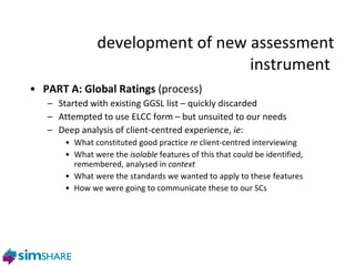 development of new assessment instrument  PART A: Global Ratings  (process)  Started with existing GGSL list – quickly discarded Attempted to use ELCC form – but unsuited to our needs Deep analysis of client-centred experience,  ie :  What constituted good practice  re  client-centred interviewing What were the  isolable  features of this that could be identified, remembered, analysed in  context What were the standards we wanted to apply to these features How we were going to communicate these to our SCs phase two 