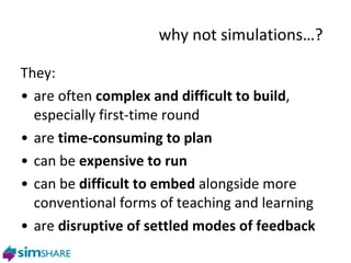 They: are often  complex and difficult to build , especially first-time round are  time-consuming to plan can be  expensive to run can be  difficult to embed  alongside more conventional forms of teaching and learning are  disruptive of settled modes of feedback  why not s imulations…? 