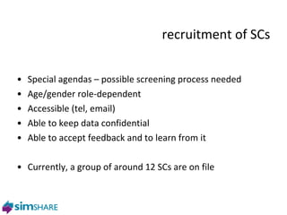 recruitment of SCs Special agendas – possible screening process needed Age/gender role-dependent Accessible (tel, email) Able to keep data confidential Able to accept feedback and to learn from it Currently, a group of around 12 SCs are on file phase two 