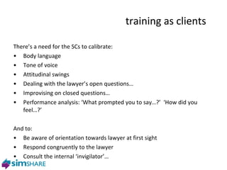 training as clients  There’s a need for the SCs to calibrate: Body language Tone of voice Attitudinal swings Dealing with the lawyer’s open questions… Improvising on closed questions… Performance analysis: ‘What prompted you to say…?’  ‘How did you feel…?’  And to: Be aware of orientation towards lawyer at first sight Respond congruently to the lawyer Consult the internal ‘invigilator’… phase two 