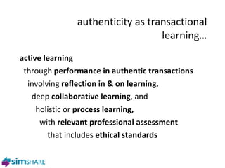 authenticity as transactional learning… active learning through  performance in authentic transactions involving  reflection in & on learning, deep  collaborative learning , and  holistic or  process learning, with  relevant professional assessment that includes  ethical standards 