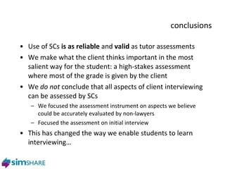 conclusions Use of SCs  is as   reliable  and  valid  as tutor assessments We make what the client thinks important in the most salient way for the student: a high-stakes assessment where most of the grade is given by the client We  do not  conclude that all aspects of client interviewing can be assessed by SCs We focused the assessment instrument on aspects we believe could be accurately evaluated by non-lawyers Focused the assessment on initial interview This has changed the way we enable students to learn interviewing… 