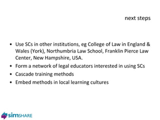 next steps Use SCs in other institutions, eg College of Law in England & Wales (York), Northumbria Law School, Franklin Pierce Law Center, New Hampshire, USA.  Form a network of legal educators interested in using SCs Cascade training methods Embed methods in local learning cultures 