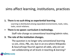 sims affect learning, institutions, practices   T here is no such thing as experiential learning. Learning is distributed among expanded environments, tools, roles, tasks, social relations. T here is no spoon: curriculum  is  technology. Staff role-change vs conventional teaching/admin roles. 3. The role of the institution changes. The question is no longer why conventional learning  vs sim, clinic, PBL, etc; but in an era where Wikipedia  & SourceForge flourish against all odds,  why are we  not collaborating at all levels in teaching & learning? 