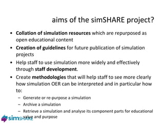aims of the simSHARE project? Collation of simulation resources  which are repurposed as open educational content Creation of guidelines  for future publication of simulation projects Help staff to use simulation more widely and effectively through  staff development . Create  methodologies  that will help staff to see more clearly how simulation OER can be interpreted and in particular how to: Generate or re-purpose a simulation Archive a simulation Retrieve a simulation and analyse its component parts for educational value and purpose 