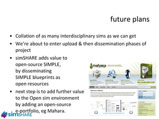future plans Collation of as many interdisciplinary sims as we can get We’re about to enter upload & then dissemination phases of project simSHARE adds value to  open-source SIMPLE,  by disseminating  SIMPLE blueprints as  open resources next step is to add further value  to the Open sim environment  by adding an open-source  e-portfolio, eg Mahara. 